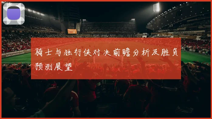 骑士与独行侠对决前瞻分析及胜负预测展望