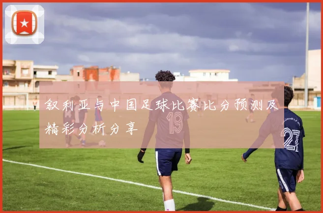 叙利亚与中国足球比赛比分预测及精彩分析分享