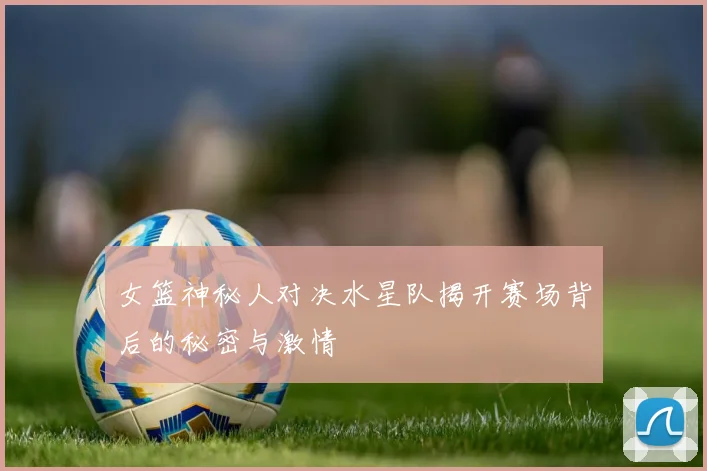 女篮神秘人对决水星队揭开赛场背后的秘密与激情