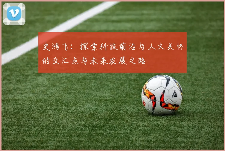 史鸿飞：探索科技前沿与人文关怀的交汇点与未来发展之路