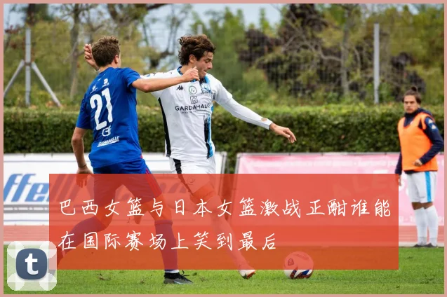 巴西女篮与日本女篮激战正酣谁能在国际赛场上笑到最后