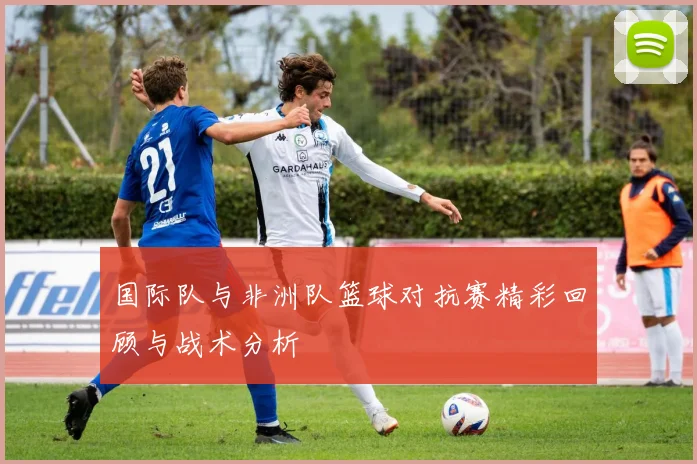 国际队与非洲队篮球对抗赛精彩回顾与战术分析
