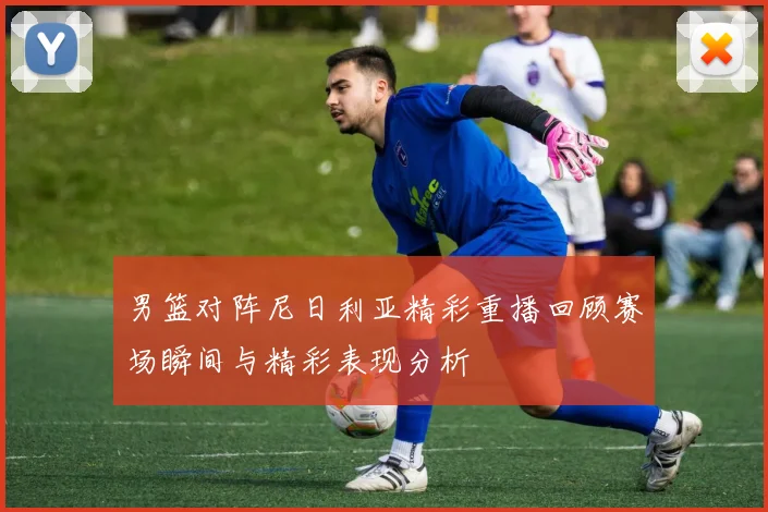 男篮对阵尼日利亚精彩重播回顾赛场瞬间与精彩表现分析