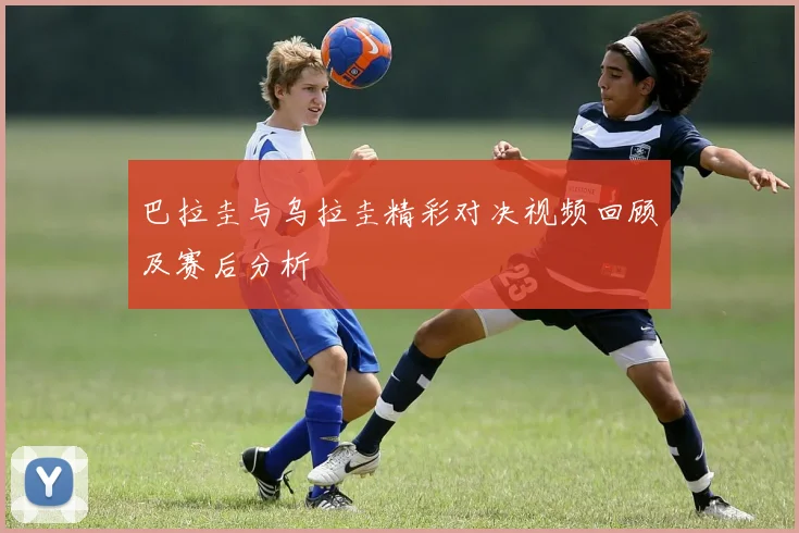 巴拉圭与乌拉圭精彩对决视频回顾及赛后分析