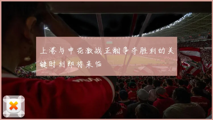上港与申花激战正酣争夺胜利的关键时刻即将来临