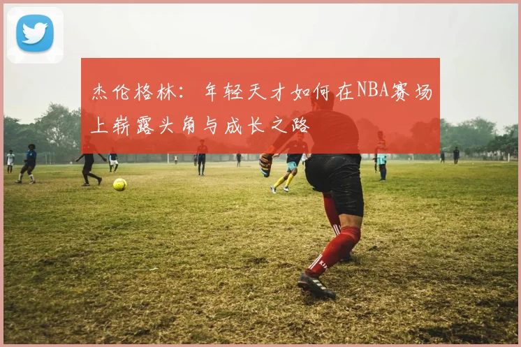 杰伦格林：年轻天才如何在NBA赛场上崭露头角与成长之路