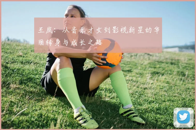 王岚：从音乐才女到影视新星的华丽转身与成长之路
