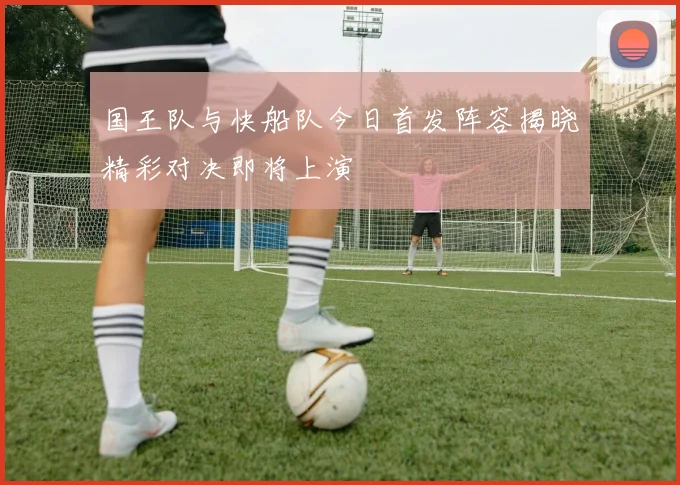 国王队与快船队今日首发阵容揭晓精彩对决即将上演