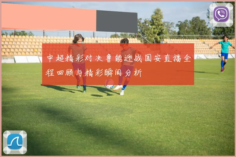 中超精彩对决鲁能迎战国安直播全程回顾与精彩瞬间分析