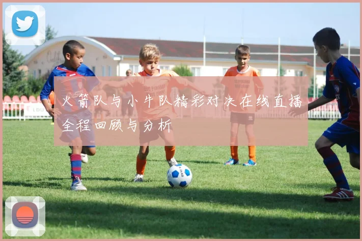 火箭队与小牛队精彩对决在线直播全程回顾与分析