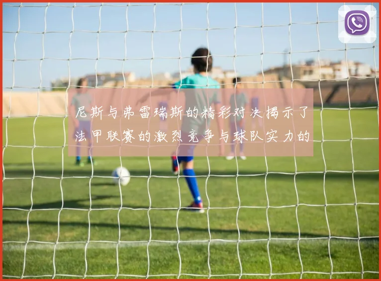尼斯与弗雷瑞斯的精彩对决揭示了法甲联赛的激烈竞争与球队实力的较量