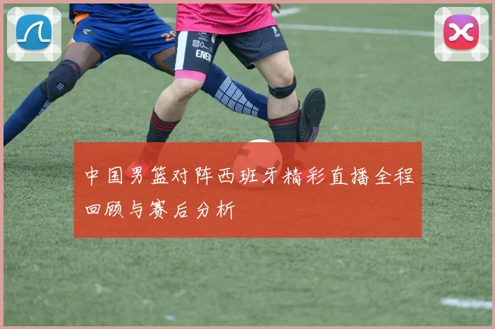 中国男篮对阵西班牙精彩直播全程回顾与赛后分析