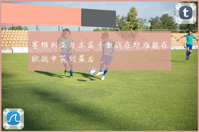 塞维利亚与本菲卡激战在即谁能在欧战中笑到最后