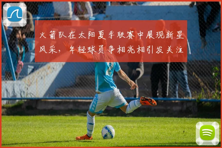 火箭队在太阳夏季联赛中展现新星风采，年轻球员争相亮相引发关注