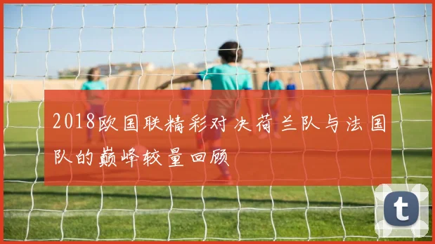 2018欧国联精彩对决荷兰队与法国队的巅峰较量回顾