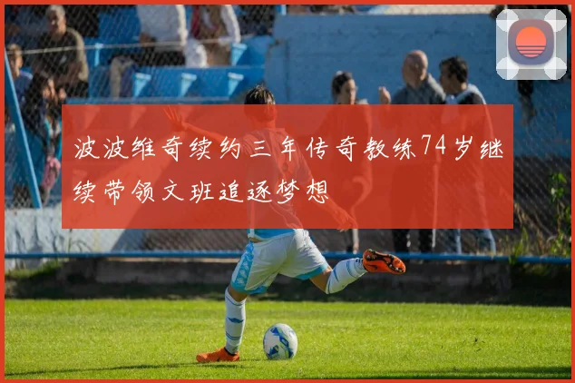 波波维奇续约三年传奇教练74岁继续带领文班追逐梦想