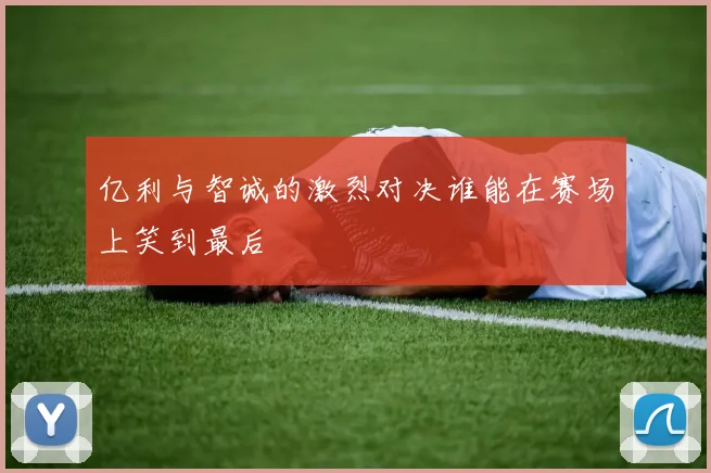 亿利与智诚的激烈对决谁能在赛场上笑到最后