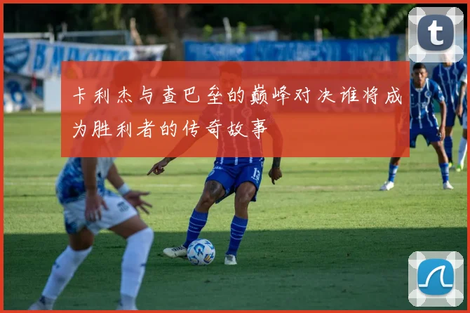 卡利杰与查巴垒的巅峰对决谁将成为胜利者的传奇故事
