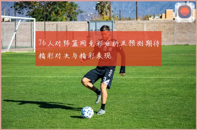 76人对阵篮网竞彩分析及预测期待精彩对决与精彩表现