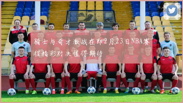 骑士与奇才激战在即2月23日NBA赛程精彩对决值得期待