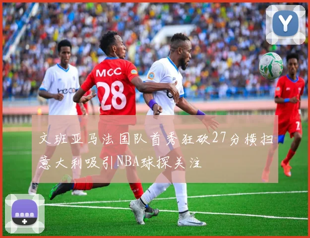 文班亚马法国队首秀狂砍27分横扫意大利吸引NBA球探关注