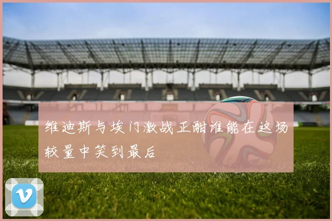 维迪斯与埃门激战正酣谁能在这场较量中笑到最后