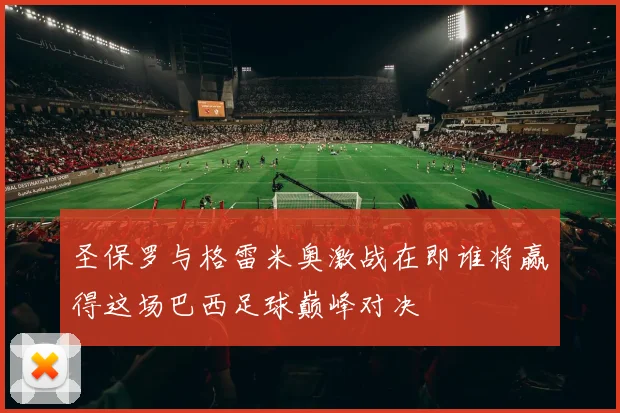 圣保罗与格雷米奥激战在即谁将赢得这场巴西足球巅峰对决