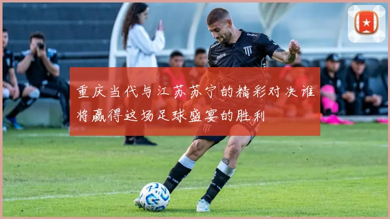 重庆当代与江苏苏宁的精彩对决谁将赢得这场足球盛宴的胜利