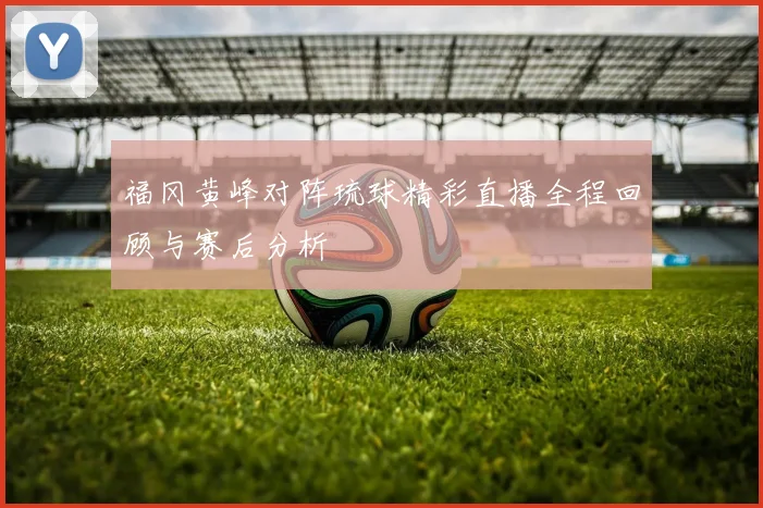 福冈黄峰对阵琉球精彩直播全程回顾与赛后分析