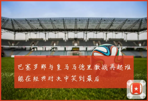 巴塞罗那与皇马马德里激战再起谁能在经典对决中笑到最后