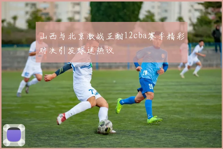 山西与北京激战正酣12cba赛季精彩对决引发球迷热议