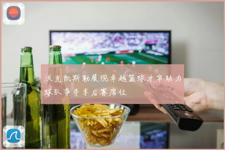 沃克凯斯勒展现卓越篮球才华助力球队争夺季后赛席位