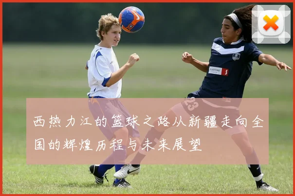西热力江的篮球之路从新疆走向全国的辉煌历程与未来展望