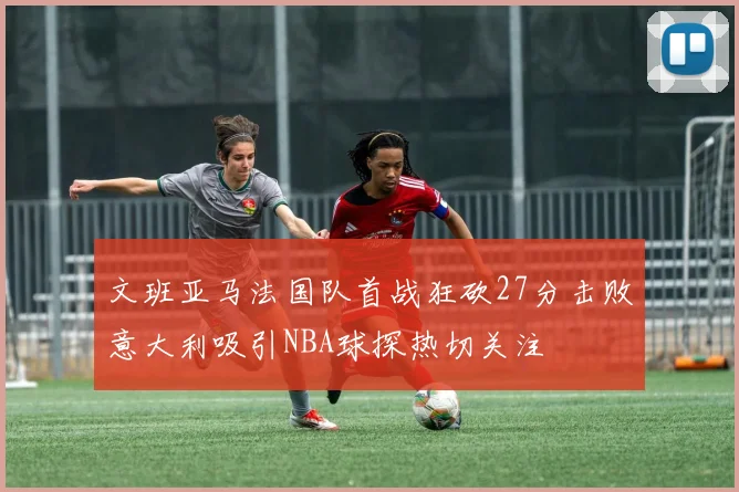 文班亚马法国队首战狂砍27分击败意大利吸引NBA球探热切关注