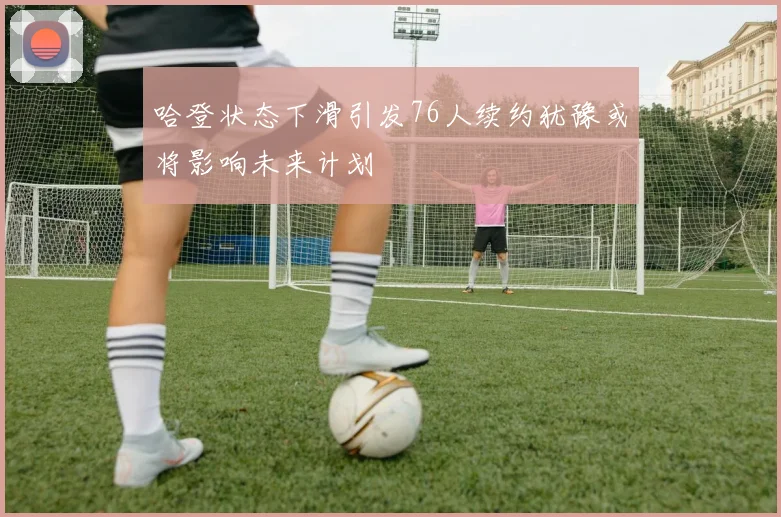 哈登状态下滑引发76人续约犹豫或将影响未来计划