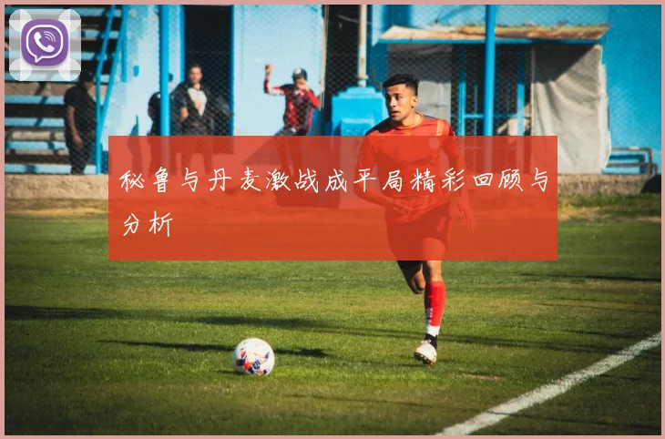 秘鲁与丹麦激战成平局精彩回顾与分析
