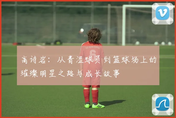 高诗岩：从青涩球员到篮球场上的璀璨明星之路与成长故事
