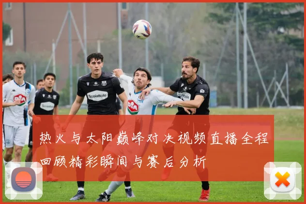 热火与太阳巅峰对决视频直播全程回顾精彩瞬间与赛后分析
