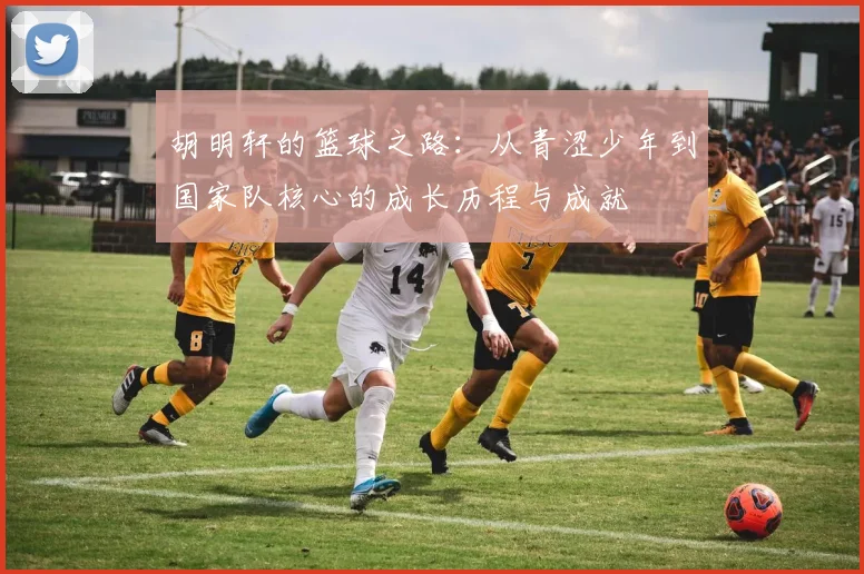 胡明轩的篮球之路：从青涩少年到国家队核心的成长历程与成就