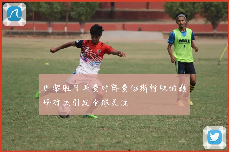 巴黎胜日耳曼对阵曼彻斯特联的巅峰对决引发全球关注
