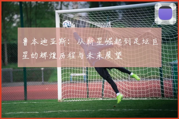 鲁本迪亚斯：从新星崛起到足坛巨星的辉煌历程与未来展望
