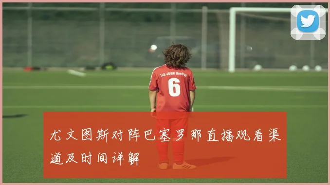 尤文图斯对阵巴塞罗那直播观看渠道及时间详解